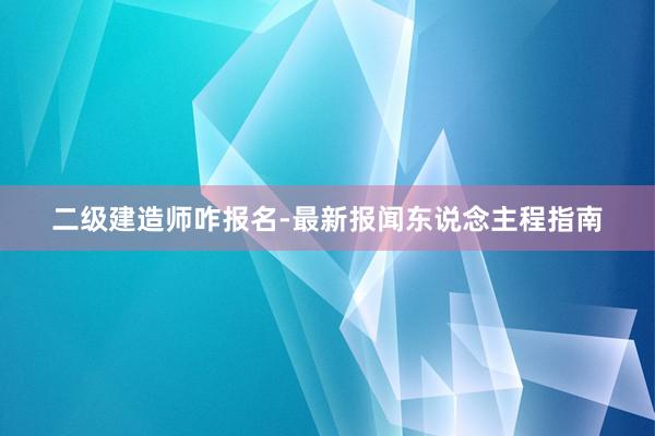 二级建造师咋报名-最新报闻东说念主程指南