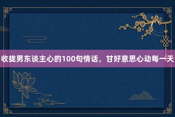 收拢男东谈主心的100句情话，甘好意思心动每一天