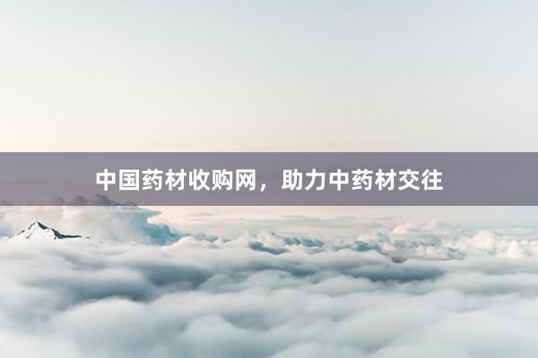 中国药材收购网，助力中药材交往