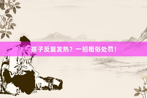 孩子反复发热？一招粗俗处罚！